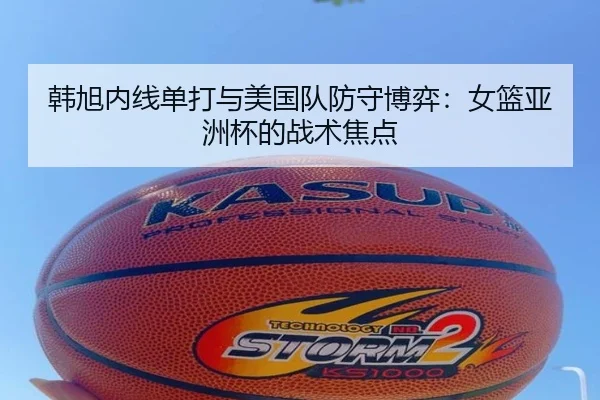 韩旭内线单打与美国队防守博弈：女篮亚洲杯的战术焦点