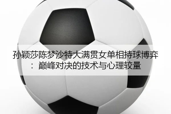 孙颖莎陈梦沙特大满贯女单相持球博弈：巅峰对决的技术与心理较量