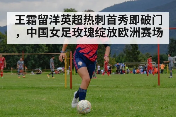王霜留洋英超热刺首秀即破门，中国女足玫瑰绽放欧洲赛场