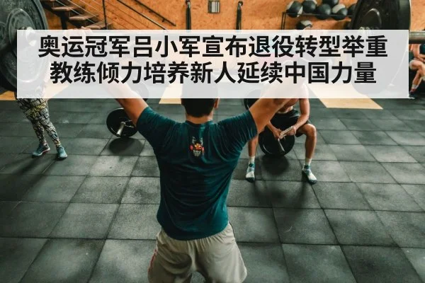 奥运冠军吕小军宣布退役转型举重教练倾力培养新人延续中国力量