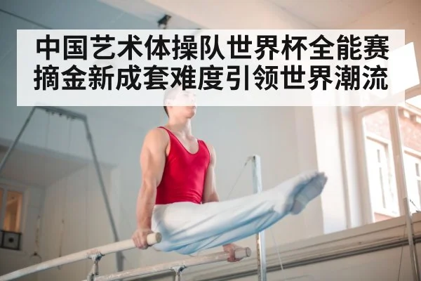 中国艺术体操队世界杯全能赛摘金新成套难度引领世界潮流